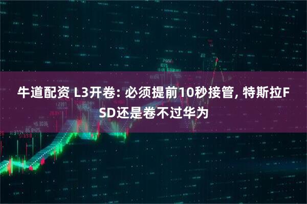牛道配资 L3开卷: 必须提前10秒接管, 特斯拉FSD还是卷不过华为
