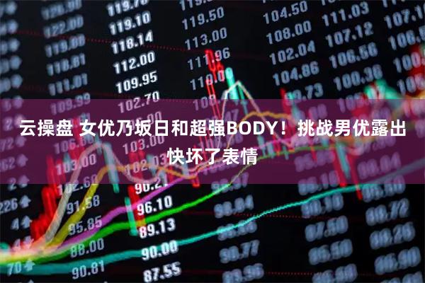 云操盘 女优乃坂日和超强BODY！挑战男优露出快坏了表情