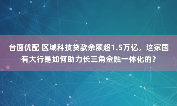 台面优配 区域科技贷款余额超1.5万亿，这家国有大行是如何助力长三角金融一体化的？