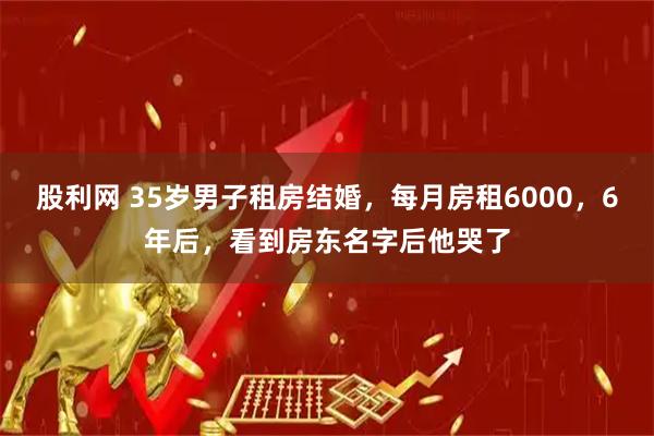 股利网 35岁男子租房结婚，每月房租6000，6年后，看到房东名字后他哭了