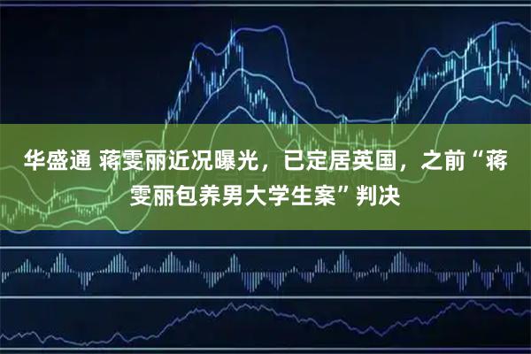 华盛通 蒋雯丽近况曝光，已定居英国，之前“蒋雯丽包养男大学生案”判决