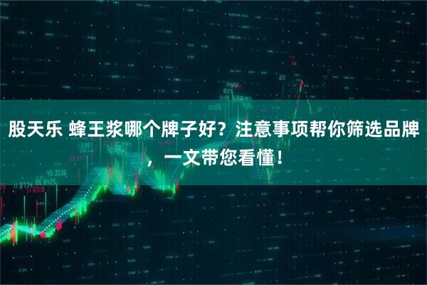 股天乐 蜂王浆哪个牌子好？注意事项帮你筛选品牌，一文带您看懂！