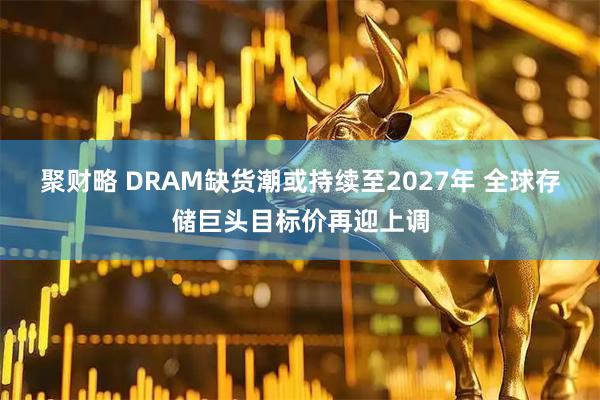 聚财略 DRAM缺货潮或持续至2027年 全球存储巨头目标价再迎上调