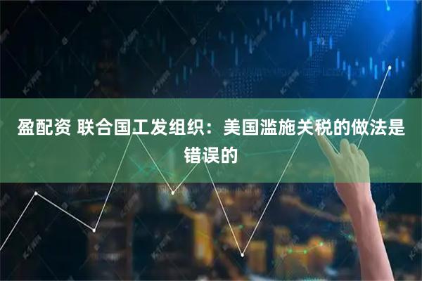 盈配资 联合国工发组织：美国滥施关税的做法是错误的
