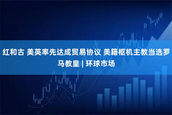 红和古 美英率先达成贸易协议 美籍枢机主教当选罗马教皇 | 环球市场