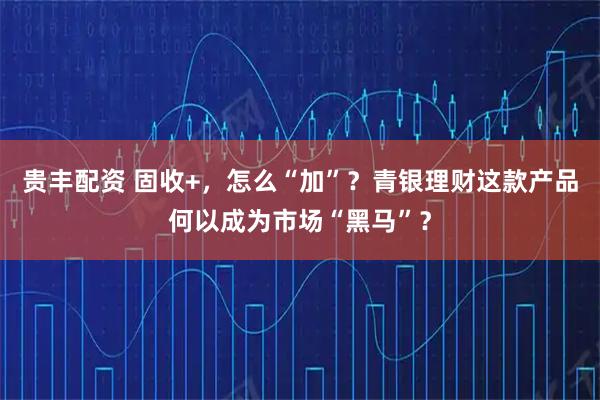 贵丰配资 固收+，怎么“加”？青银理财这款产品何以成为市场“黑马”？