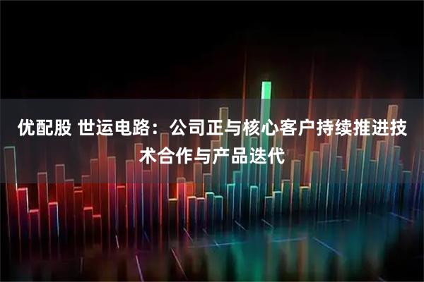 优配股 世运电路：公司正与核心客户持续推进技术合作与产品迭代