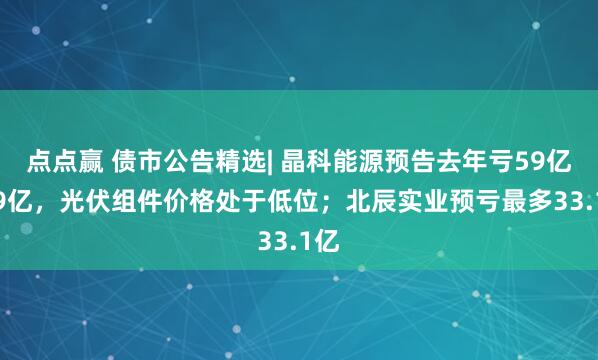 点点赢 债市公告精选| 晶科能源预告去年亏59亿-69亿，光伏组件价格处于低位；北辰实业预亏最多33.1亿
