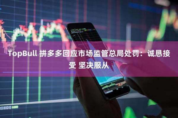 TopBull 拼多多回应市场监管总局处罚：诚恳接受 坚决服从