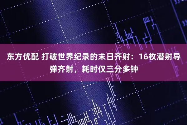 东方优配 打破世界纪录的末日齐射：16枚潜射导弹齐射，耗时仅三分多钟