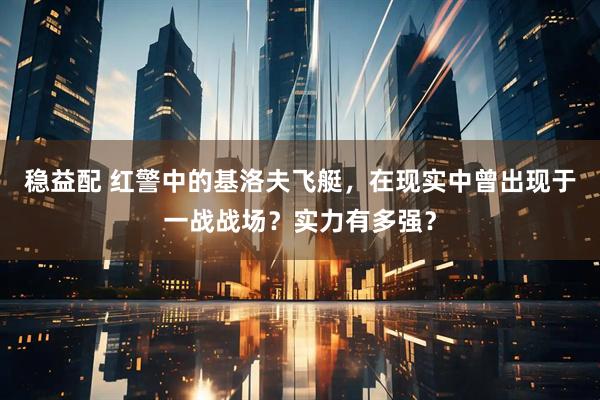 稳益配 红警中的基洛夫飞艇，在现实中曾出现于一战战场？实力有多强？