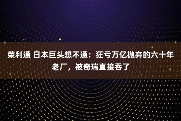 荣利通 日本巨头想不通：狂亏万亿抛弃的六十年老厂，被奇瑞直接吞了
