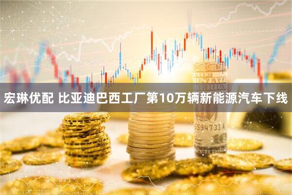 宏琳优配 比亚迪巴西工厂第10万辆新能源汽车下线